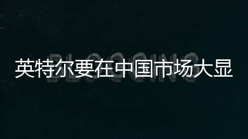 英特爾要在中國市場大顯身手了！