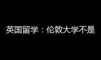 英國留學：倫敦大學不是大學是個聯盟？