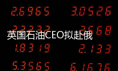 英國石油CEO擬赴俄 向俄總統擔保不破產