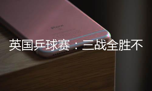 英國乒球賽：三戰(zhàn)全勝不失一局 范瑛強勢進正賽