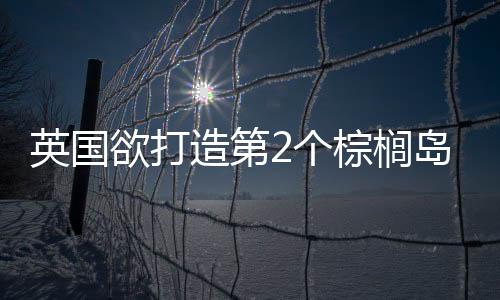 英國欲打造第2個棕櫚島（圖）