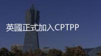 英國正式加入CPTPP　料每年帶來20億英鎊價值