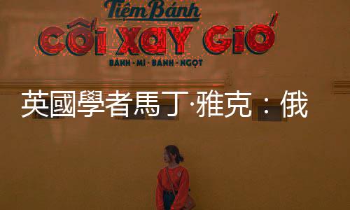 英國學者馬丁·雅克：俄烏衝突加劇歐洲衰退進程