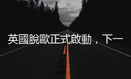 英國(guó)脫歐正式啟動(dòng)，下一步怎麼走？