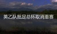 英乙隊批足總杯取消重賽：英足總立即暫停該決定 足球屬于所有人