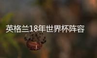英格蘭18年世界杯陣容：凱恩阿里林加德進4強但最終連敗僅第4