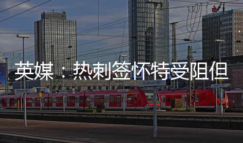 英媒：熱刺簽懷特受阻但交易仍將完成 沃頓轉會費不低于1億鎊