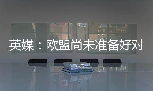英媒：歐盟尚未準(zhǔn)備好對中國風(fēng)電行業(yè)發(fā)起正式調(diào)查