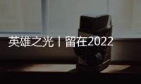 英雄之光丨留在2022年的他們，將被永遠銘記......