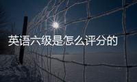 英語六級是怎么評分的 英語六級是如何評分
