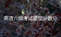 英語六級(jí)考試題型分?jǐn)?shù)分布，2022英語六級(jí)考試各題型的分值分布明細(xì)