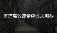 英語高效課堂應該從哪些方面進行 英語高效課堂教學模式