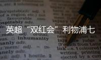 英超“雙紅會”利物浦七球狂勝造慘案，作價超60億英鎊曼聯競購形勢生迷