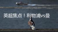 英超焦點！利物浦vs曼聯，誰能在“雙紅會”中占據優勢？