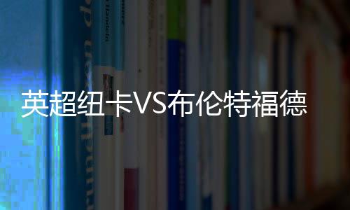 英超紐卡VS布倫特福德，紐卡VS布倫特福德直播分析