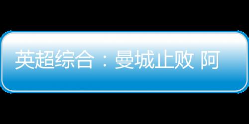 英超綜合：曼城止敗 阿森納險(xiǎn)平