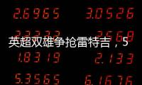 英超雙雄爭搶雷特吉，5500萬歐報價搶灘意甲射手王