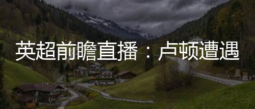 英超前瞻直播：盧頓遭遇強敵埃弗頓，保級形勢堪憂！