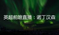 英超前瞻直播：諾丁漢森林VS埃弗頓，絕對精彩的對決即將上演