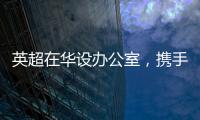 英超在華設辦公室，攜手中國足協共促足球發展