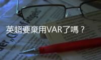 英超要棄用VAR了嗎？