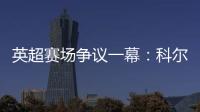英超賽場爭議一幕：科爾維爾禁區內放倒薩拉赫未判罰