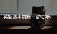 英超賽事前瞻：富勒姆vs阿森納，英超第1輪誰將更勝一籌？