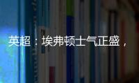 英超：埃弗頓士氣正盛，西漢姆丟分在所難免？埃弗頓VS西漢姆