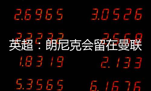 英超：朗尼克會(huì)留在曼聯(lián)嗎，朗尼克宣布改變角色計(jì)劃