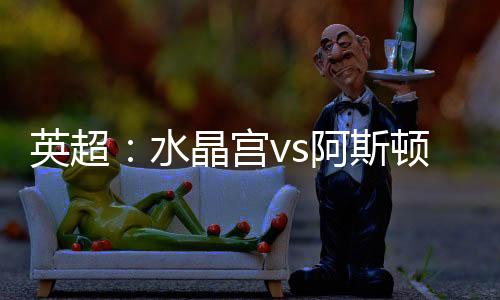 英超：水晶宮vs阿斯頓維拉，杰拉德追英超執(zhí)教連勝