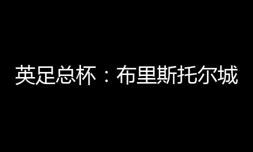 英足總杯：布里斯托爾城VS曼城 雙方差距懸殊！曼城沒有理由失敗！