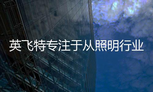 英飛特專注于從照明行業(yè)的首選器件供應(yīng)商轉(zhuǎn)變?yōu)槿蛞?guī)模最大的供應(yīng)商