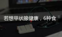 若想甲狀腺健康，6種食物可記在小本本上，懂得食用，消散結節