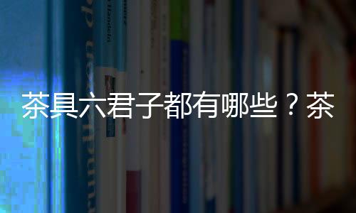 茶具六君子都有哪些？茶具六君子及其用處