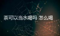 茶可以當(dāng)水喝嗎 怎么喝茶能養(yǎng)生保健