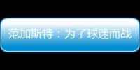 范加斯特：為了球迷而戰(zhàn) 球隊需要解決防守問題