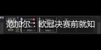 范加爾：歐冠決賽前就知道瓜帥會輸 他總想著進攻
