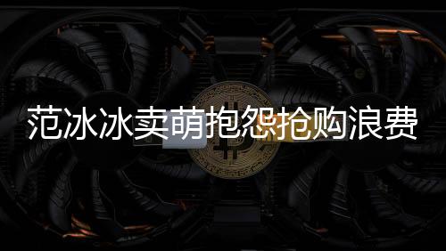 范冰冰賣萌抱怨搶購浪費錢 李晨：我結賬【娛樂新聞】風尚中國網