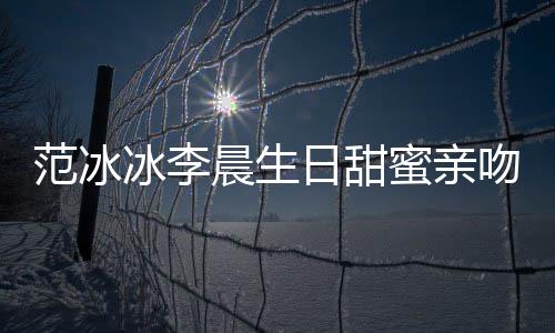 范冰冰李晨生日甜蜜親吻 預演童話婚禮【娛樂新聞】風尚中國網