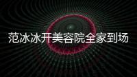 范冰冰開美容院全家到場助陣，和母親撞臉，父親比李晨還儒雅年輕