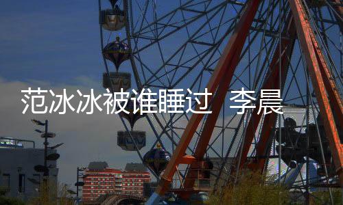 范冰冰被誰睡過  李晨曾經公開在節目中說過兩人的私密事