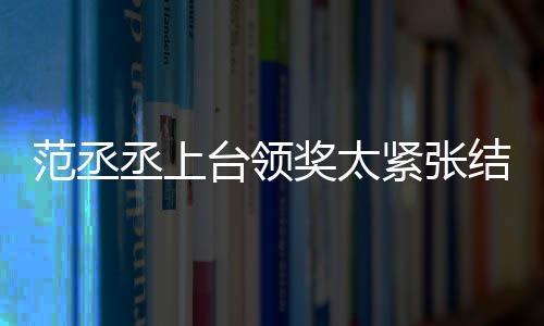 范丞丞上臺領獎太緊張結巴 李晨臺下鼓掌露欣慰臉