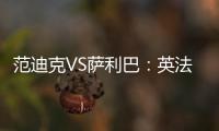 范迪克VS薩利巴：英法之戰誰的后防更穩？數據對比引熱議