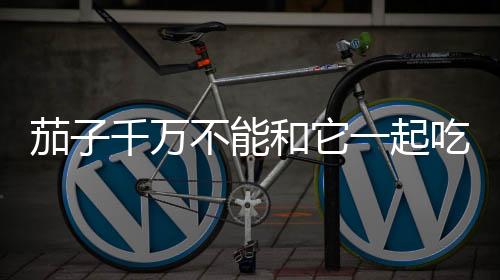 茄子千萬不能和它一起吃毒性很大其實真正有毒的是它