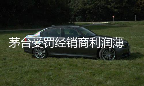 茅臺受罰經(jīng)銷商利潤薄 或面臨“退市”窘境