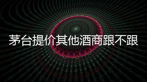 茅臺提價其他酒商跟不跟？幾家企業這樣回應