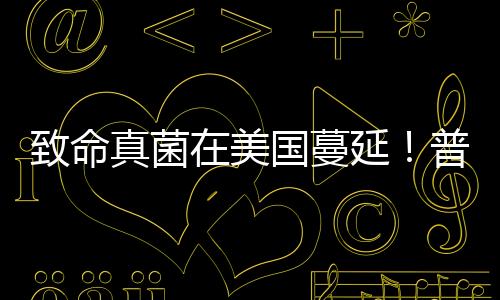 致命真菌在美國蔓延！普通人要怎么預(yù)防？？