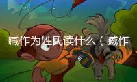 臧作為姓氏讀什么（臧作為姓氏怎么讀）