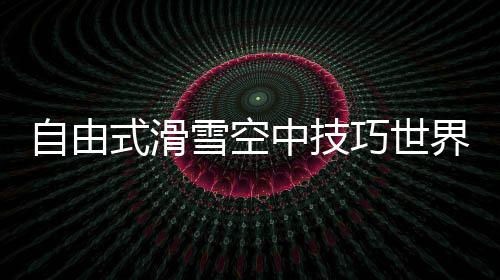 自由式滑雪空中技巧世界杯長春站：中國隊混合團體收獲1銀1銅