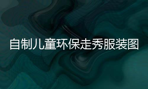 自制兒童環保走秀服裝圖片(兒童節自制環保衣服)